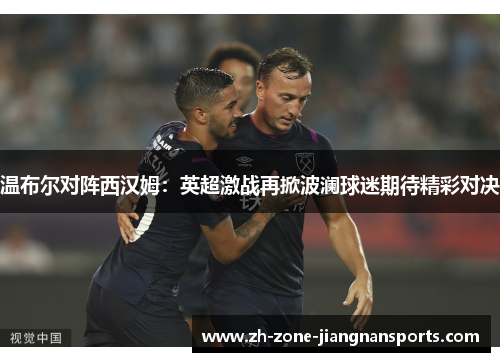 温布尔对阵西汉姆：英超激战再掀波澜球迷期待精彩对决